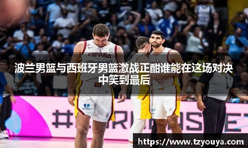 波兰男篮与西班牙男篮激战正酣谁能在这场对决中笑到最后